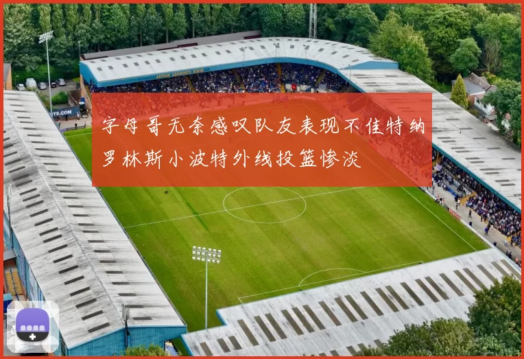 字母哥无奈感叹队友表现不佳特纳罗林斯小波特外线投篮惨淡