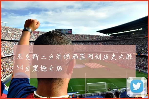 尼克斯三分雨倾洒篮网创历史大胜54分震撼全场