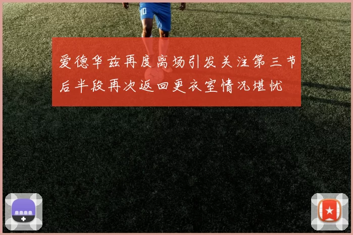 爱德华兹再度离场引发关注第三节后半段再次返回更衣室情况堪忧