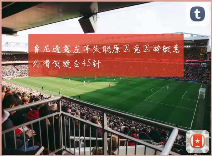 鲁尼透露左耳失聪原因竟因游艇意外滑倒缝合45针