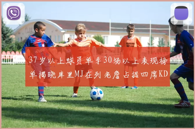 37岁以上球员单季30场以上表现榜单揭晓库里MJ在列老詹占据四席KD今年能否登顶