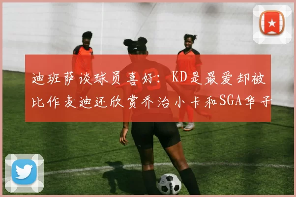 迪班萨谈球员喜好：KD是最爱却被比作麦迪还欣赏乔治小卡和SGA华子