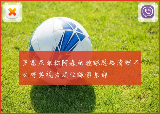 罗塞尼尔称阿森纳控球思路清晰不会将其视为定位球俱乐部